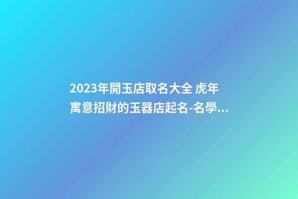 2023年開玉店取名大全 虎年寓意招財的玉器店起名-名學網-第1張-店鋪起名-玄機派